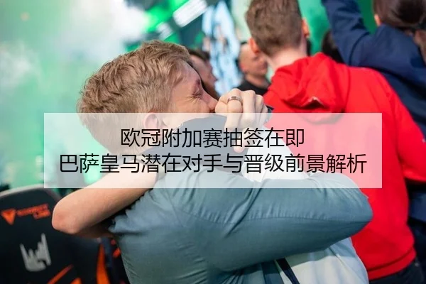 欧冠附加赛抽签在即 巴萨皇马潜在对手与晋级前景解析